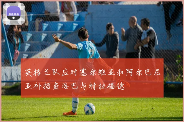 英格兰队应对塞尔维亚和阿尔巴尼亚补招查洛巴与特拉福德