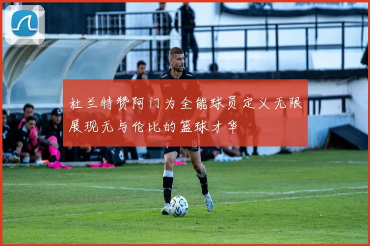 杜兰特赞阿门为全能球员定义无限展现无与伦比的篮球才华