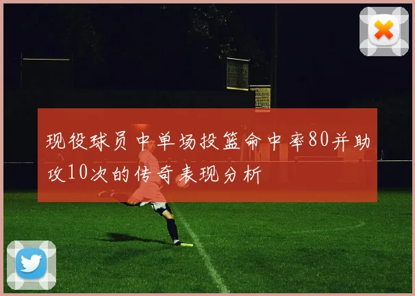 现役球员中单场投篮命中率80并助攻10次的传奇表现分析