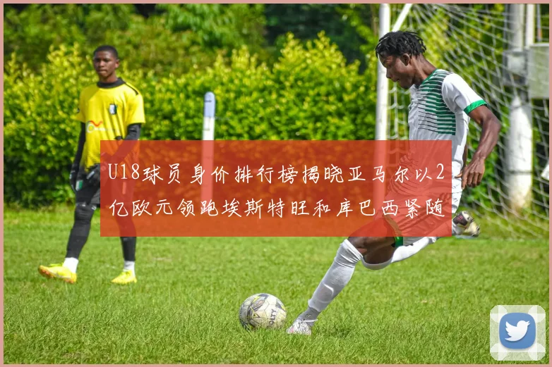 U18球员身价排行榜揭晓亚马尔以2亿欧元领跑埃斯特旺和库巴西紧随其后