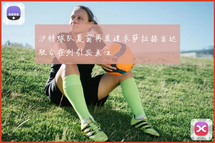 沙特球队夏窗再度追求萨拉赫吉达联合在列引发关注