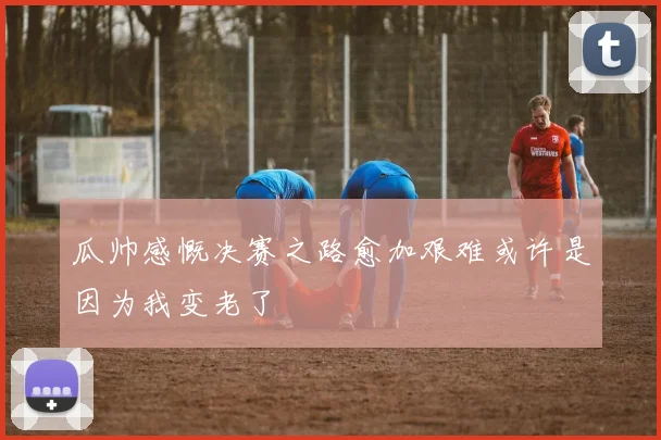 瓜帅感慨决赛之路愈加艰难或许是因为我变老了