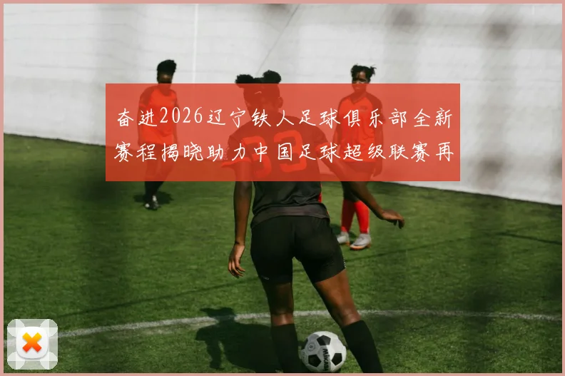 奋进2026辽宁铁人足球俱乐部全新赛程揭晓助力中国足球超级联赛再创辉煌