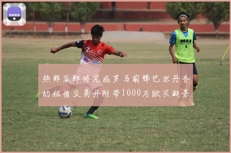 热那亚即将完成罗马前锋巴尔丹齐的租借交易并附带1000万欧买断条款