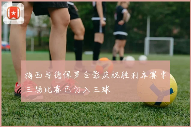 梅西与德保罗合影庆祝胜利本赛季三场比赛已打入三球