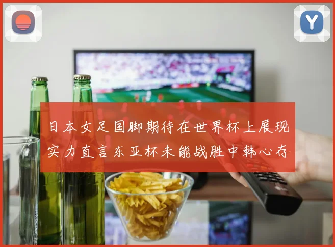 日本女足国脚期待在世界杯上展现实力直言东亚杯未能战胜中韩心存不甘