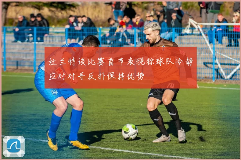 杜兰特谈比赛首节表现称球队冷静应对对手反扑保持优势