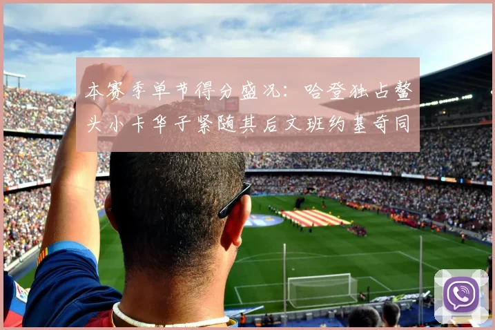 本赛季单节得分盛况：哈登独占鳌头小卡华子紧随其后文班约基奇同创佳绩