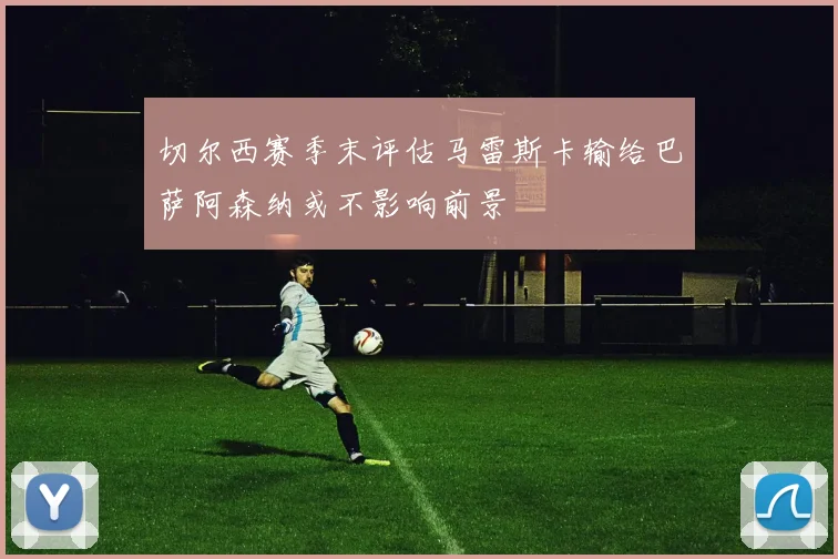 切尔西赛季末评估马雷斯卡输给巴萨阿森纳或不影响前景