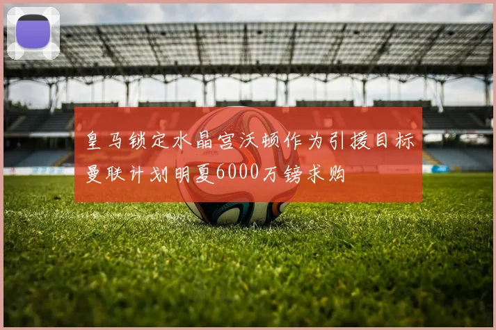皇马锁定水晶宫沃顿作为引援目标曼联计划明夏6000万镑求购