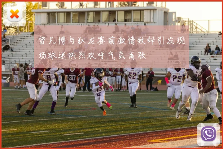 曾凡博与狄龙赛前激情致辞引发现场球迷热烈欢呼气氛高涨