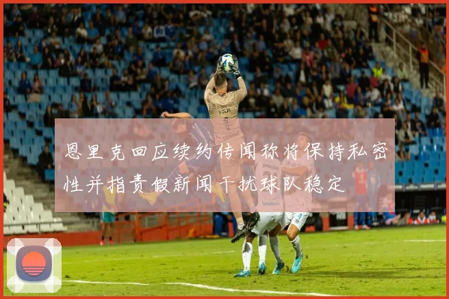 恩里克回应续约传闻称将保持私密性并指责假新闻干扰球队稳定