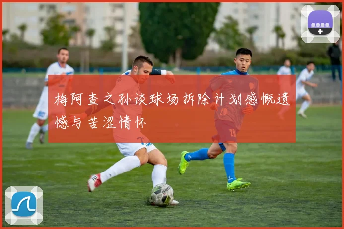 梅阿查之孙谈球场拆除计划感慨遗憾与苦涩情怀