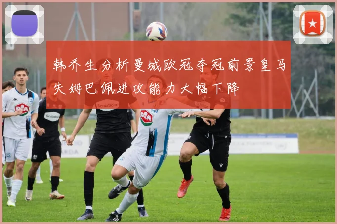 韩乔生分析曼城欧冠夺冠前景皇马失姆巴佩进攻能力大幅下降