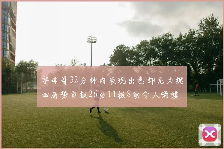 字母哥32分钟内表现出色却无力挽回局势贡献26分11板8助令人唏嘘