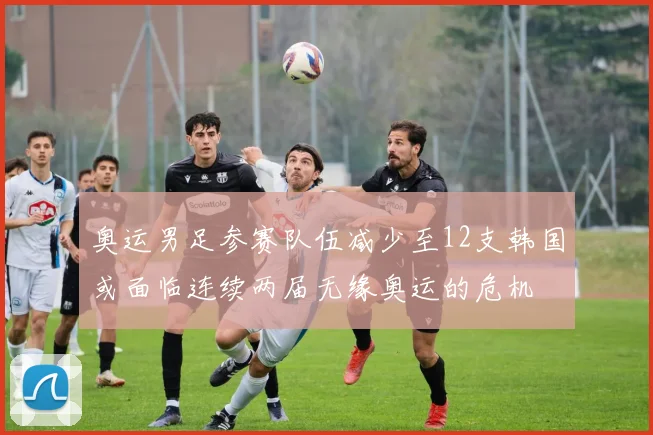 奥运男足参赛队伍减少至12支韩国或面临连续两届无缘奥运的危机