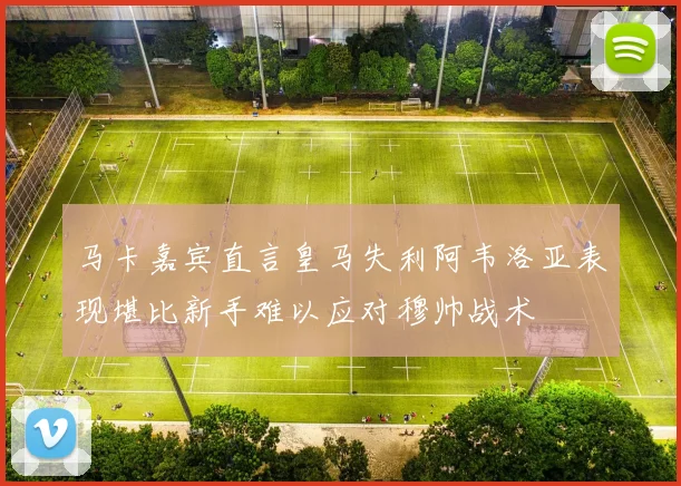 马卡嘉宾直言皇马失利阿韦洛亚表现堪比新手难以应对穆帅战术