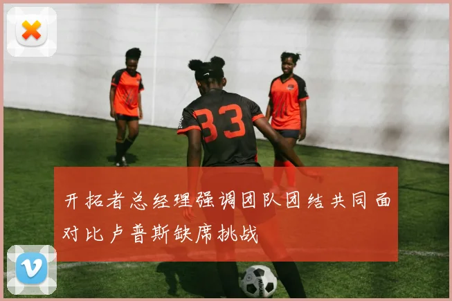 开拓者总经理强调团队团结共同面对比卢普斯缺席挑战