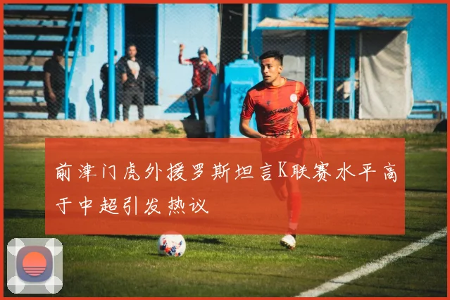 前津门虎外援罗斯坦言K联赛水平高于中超引发热议