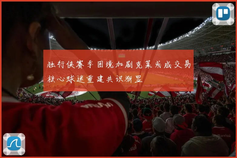 独行侠赛季困境加剧克莱或成交易核心球迷重建共识渐显