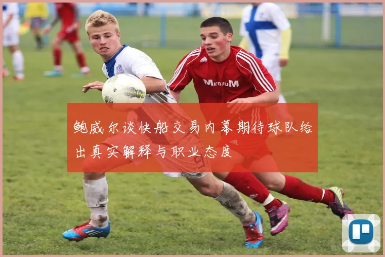 鲍威尔谈快船交易内幕期待球队给出真实解释与职业态度