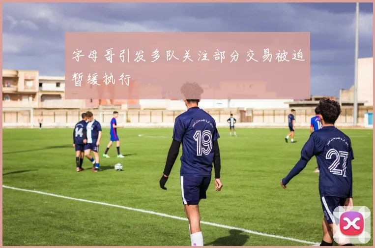 字母哥引发多队关注部分交易被迫暂缓执行