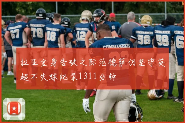 拉亚金身告破之际范德萨仍坚守英超不失球纪录1311分钟