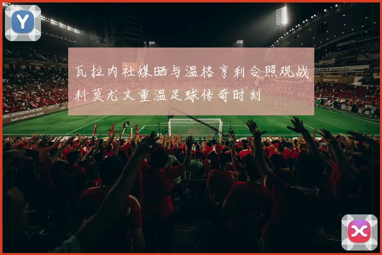 瓦拉内社媒晒与温格亨利合照观战科莫尤文重温足球传奇时刻