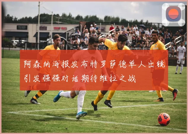 阿森纳海报发布特罗萨德单人出镜引发强强对话期待维拉之战