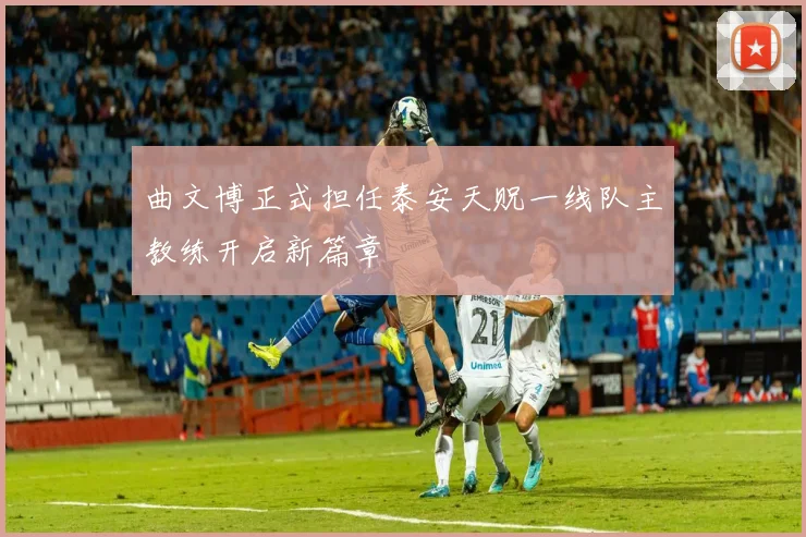 曲文博正式担任泰安天贶一线队主教练开启新篇章