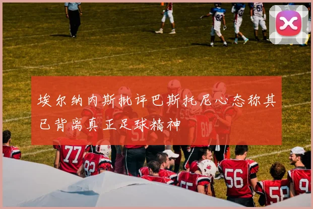 埃尔纳内斯批评巴斯托尼心态称其已背离真正足球精神