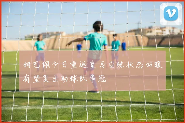 姆巴佩今日重返皇马合练状态回暖有望复出助球队争冠