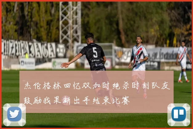 杰伦格林回忆双加时绝杀时刻队友鼓励我果断出手结束比赛