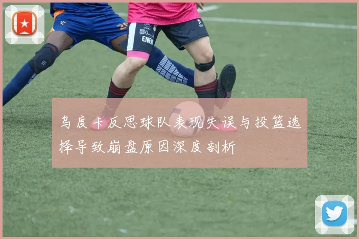 乌度卡反思球队表现失误与投篮选择导致崩盘原因深度剖析