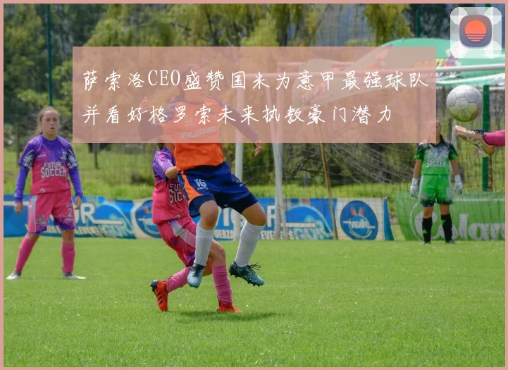 萨索洛CEO盛赞国米为意甲最强球队并看好格罗索未来执教豪门潜力