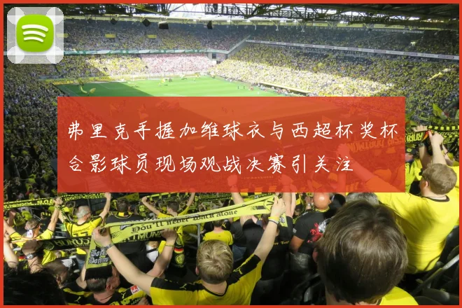 弗里克手握加维球衣与西超杯奖杯合影球员现场观战决赛引关注